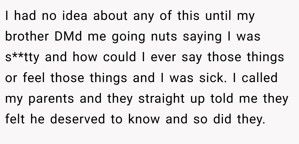 I had no idea about any of this until my brother DMd me going nuts saying I was s**tty and how could I ever say those things or feel those things and I was sick. I called my parents and they straight up told me they felt he deserved to know and so did they.
