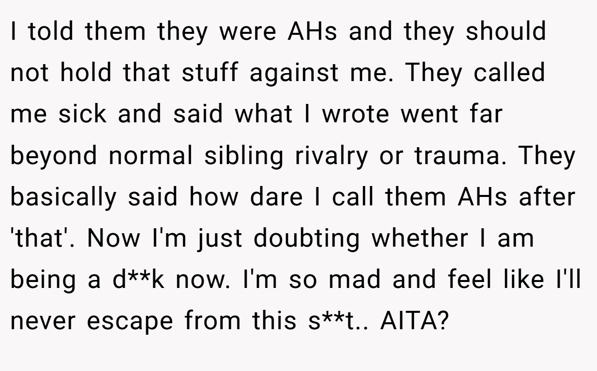 I told them they were AHs and they should not hold that stuff against me. They called me sick and said what I wrote went far beyond normal sibling rivalry or trauma. They basically said how dare I call them AHs after 'that'. Now I'm just doubting whether I am being a d**k now. I'm so mad and feel like I'll never escape from this s**t.. AITA?