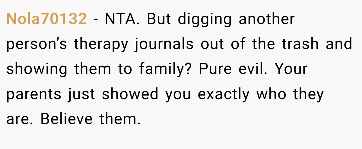 Nola70132 − NTA. But digging another person’s therapy journals out of the trash and showing them to family? Pure evil. Your parents just showed you exactly who they are. Believe them.