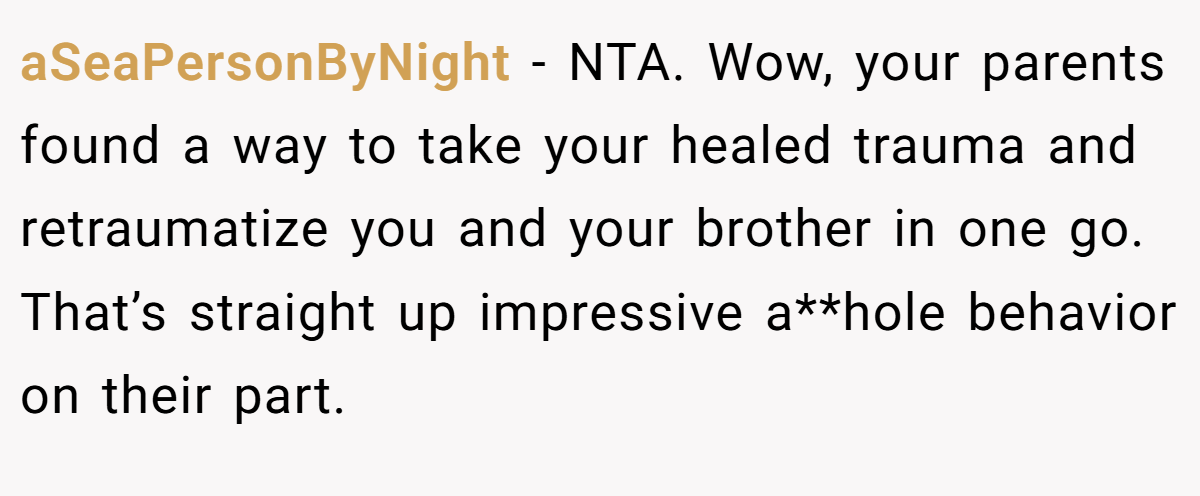 aSeaPersonByNight − NTA. Wow, your parents found a way to take your healed trauma and retraumatize you and your brother in one go. That’s straight up impressive a**hole behavior on their part.