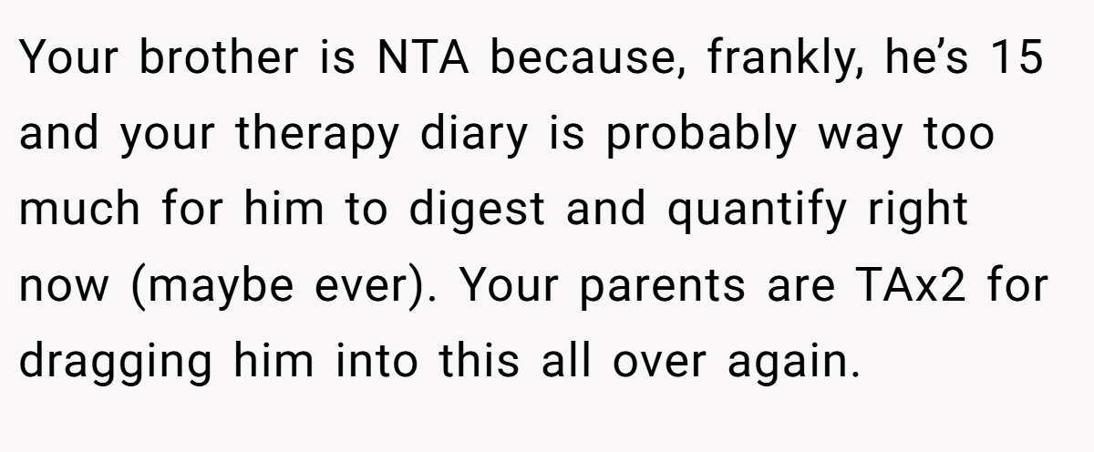 Your brother is NTA because, frankly, he’s 15 and your therapy diary is probably way too much for him to digest and quantify right now (maybe ever). Your parents are TAx2 for dragging him into this all over again.