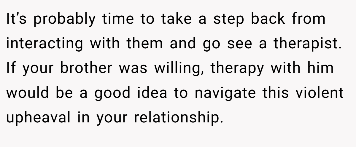 It’s probably time to take a step back from interacting with them and go see a therapist. If your brother was willing, therapy with him would be a good idea to navigate this violent upheaval in your relationship.