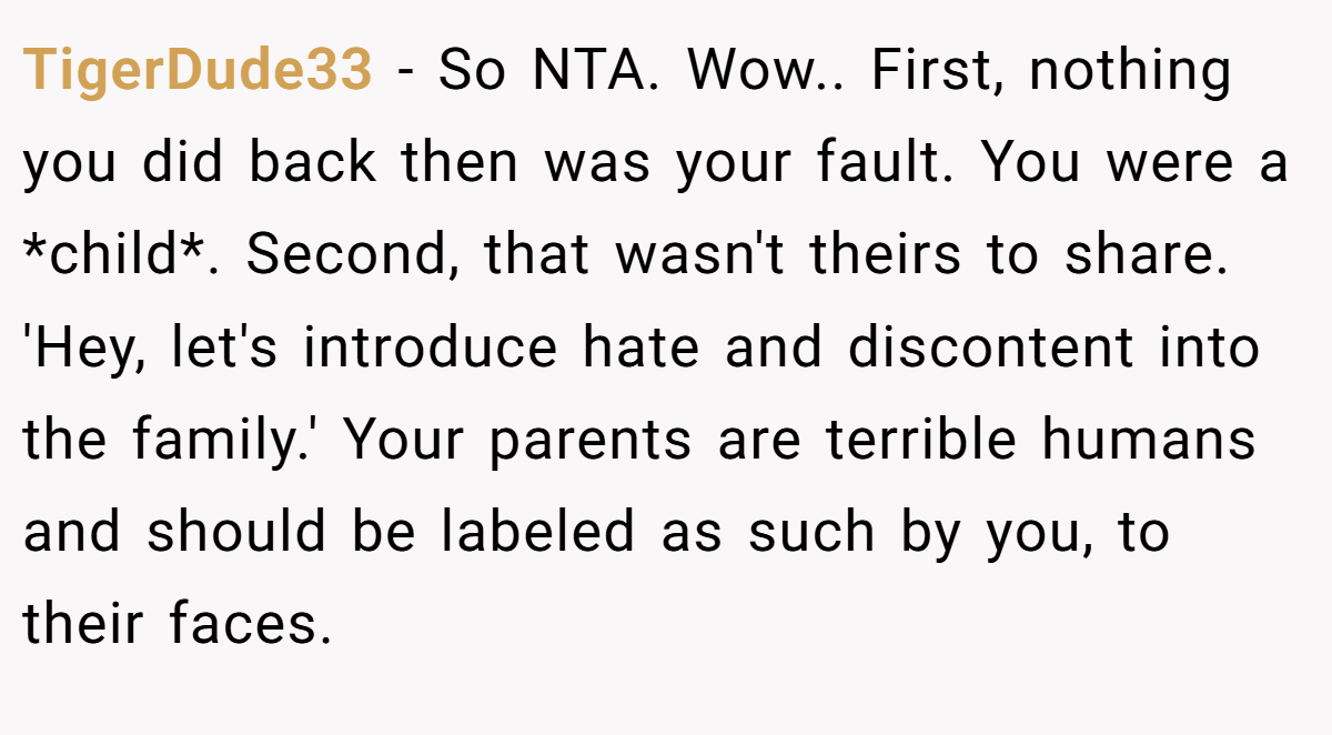 TigerDude33 − So NTA. Wow.. First, nothing you did back then was your fault. You were a *child*. Second, that wasn't theirs to share. 'Hey, let's introduce hate and discontent into the family.' Your parents are terrible humans and should be labeled as such by you, to their faces.