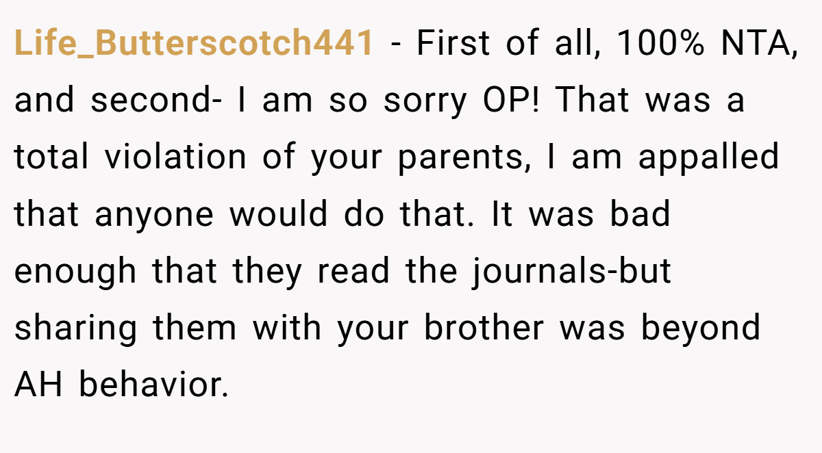 Life_Butterscotch441 − First of all, 100% NTA, and second- I am so sorry OP! That was a total violation of your parents, I am appalled that anyone would do that. It was bad enough that they read the journals-but sharing them with your brother was beyond AH behavior.
