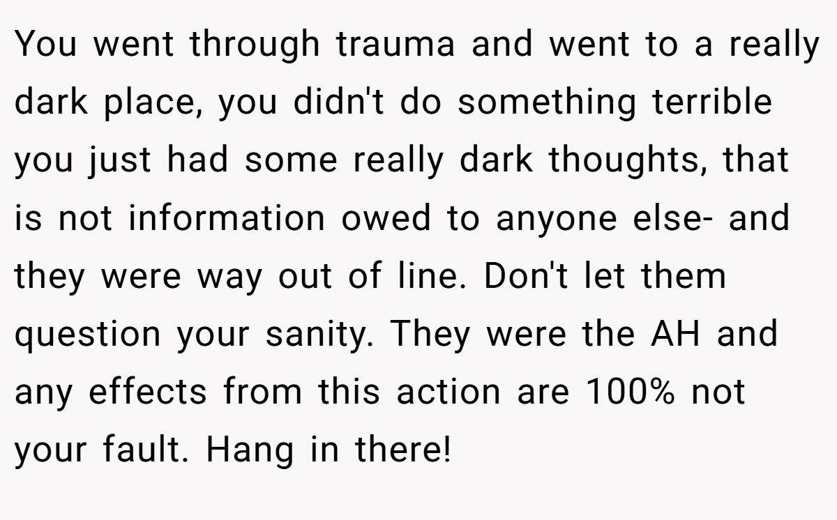 You went through trauma and went to a really dark place, you didn't do something terrible you just had some really dark thoughts, that is not information owed to anyone else- and they were way out of line. Don't let them question your sanity. They were the AH and any effects from this action are 100% not your fault. Hang in there!