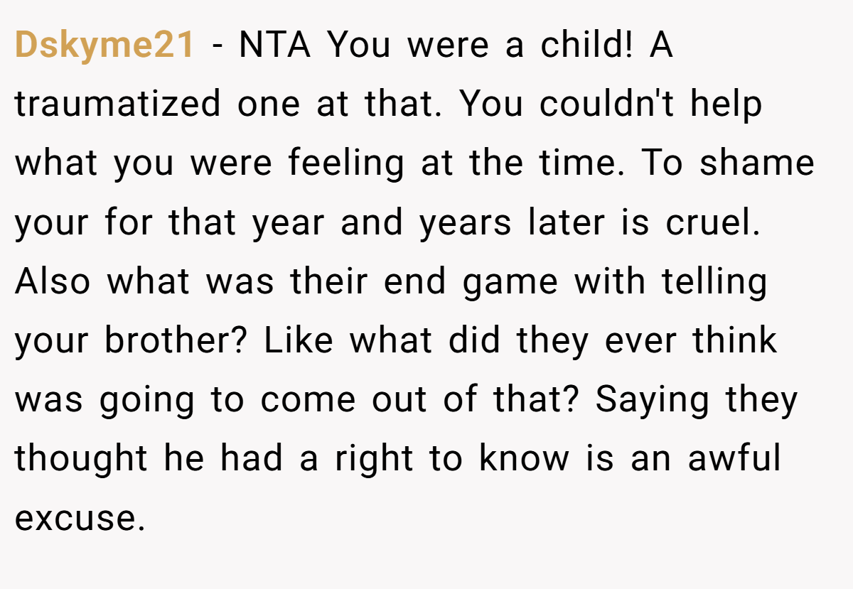 Dskyme21 − NTA You were a child! A traumatized one at that. You couldn't help what you were feeling at the time. To shame your for that year and years later is cruel. Also what was their end game with telling your brother? Like what did they ever think was going to come out of that? Saying they thought he had a right to know is an awful excuse.