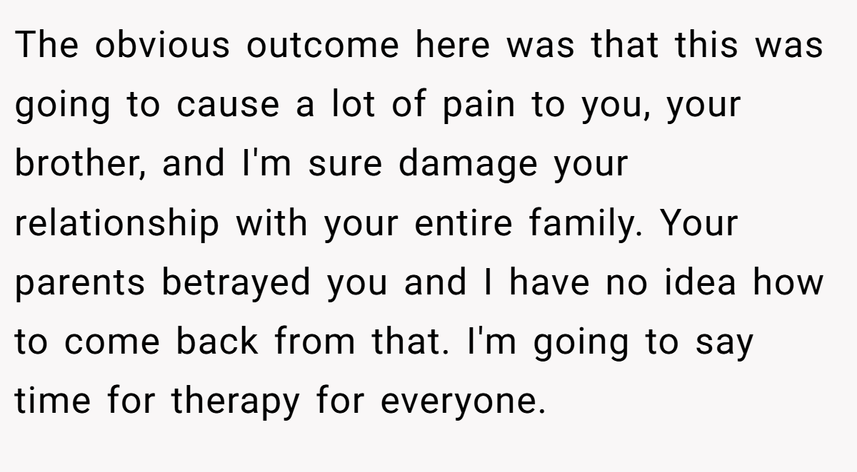The obvious outcome here was that this was going to cause a lot of pain to you, your brother, and I'm sure damage your relationship with your entire family. Your parents betrayed you and I have no idea how to come back from that. I'm going to say time for therapy for everyone.