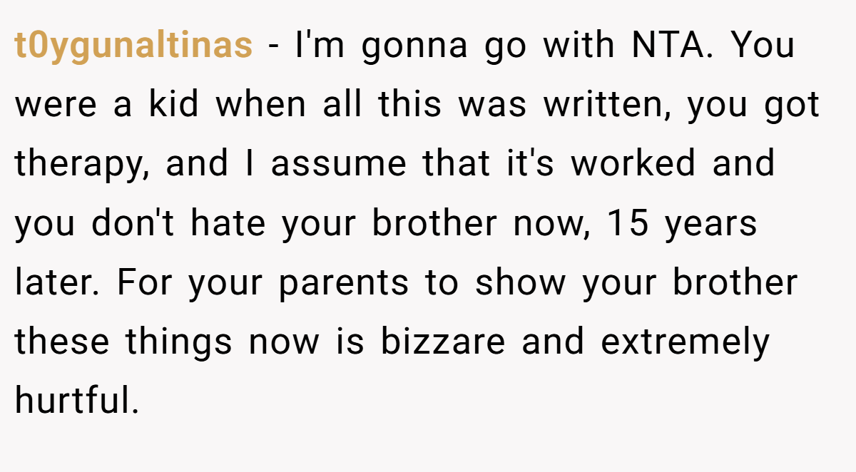 t0ygunaltinas − I'm gonna go with NTA. You were a kid when all this was written, you got therapy, and I assume that it's worked and you don't hate your brother now, 15 years later. For your parents to show your brother these things now is bizzare and extremely hurtful.