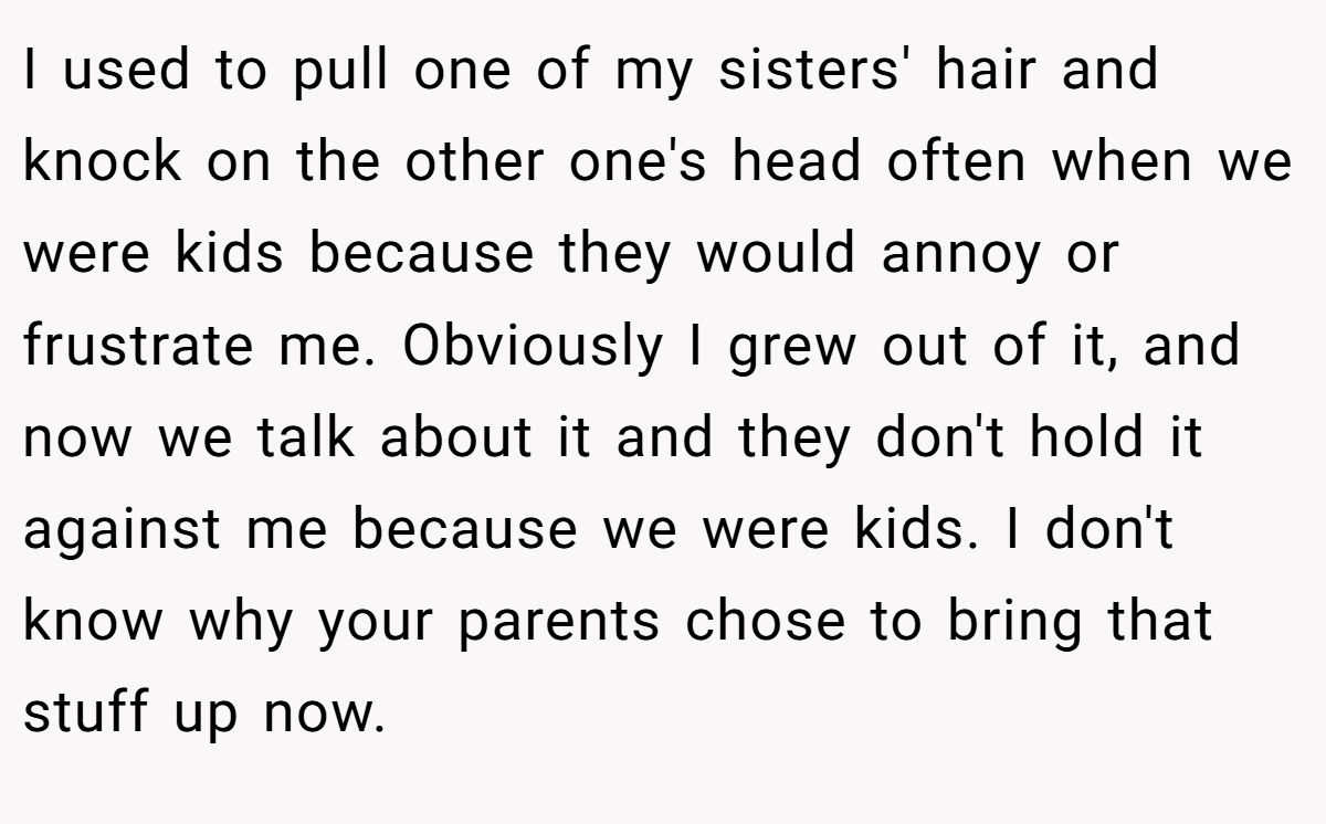 I used to pull one of my sisters' hair and knock on the other one's head often when we were kids because they would annoy or frustrate me. Obviously I grew out of it, and now we talk about it and they don't hold it against me because we were kids. I don't know why your parents chose to bring that stuff up now.