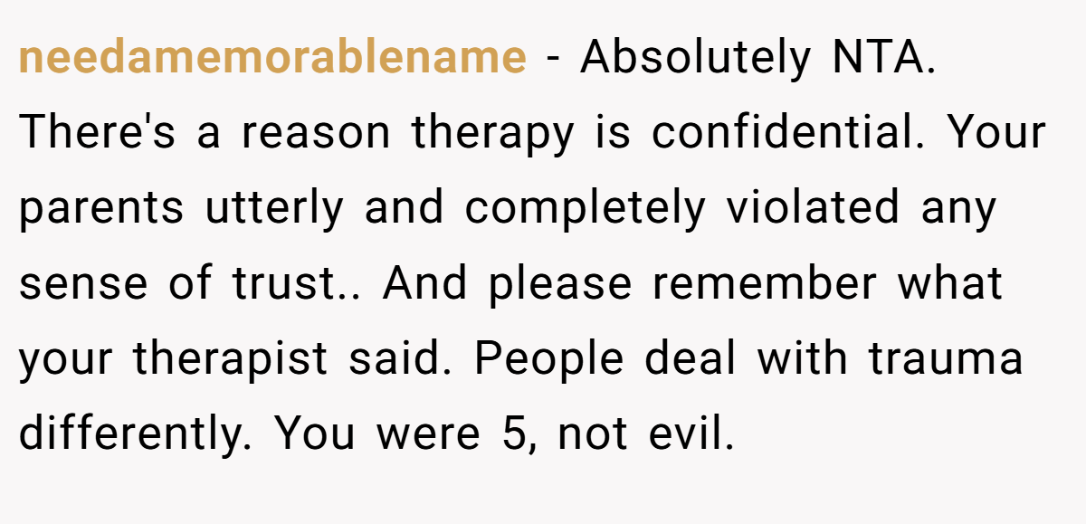 needamemorablename − Absolutely NTA. There's a reason therapy is confidential. Your parents utterly and completely violated any sense of trust.. And please remember what your therapist said. People deal with trauma differently. You were 5, not evil.