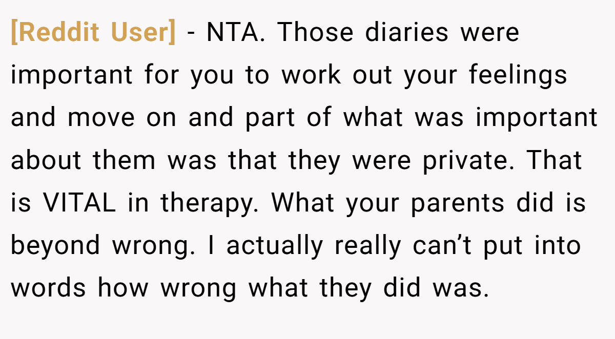 [Reddit User] − NTA. Those diaries were important for you to work out your feelings and move on and part of what was important about them was that they were private. That is VITAL in therapy. What your parents did is beyond wrong. I actually really can’t put into words how wrong what they did was.