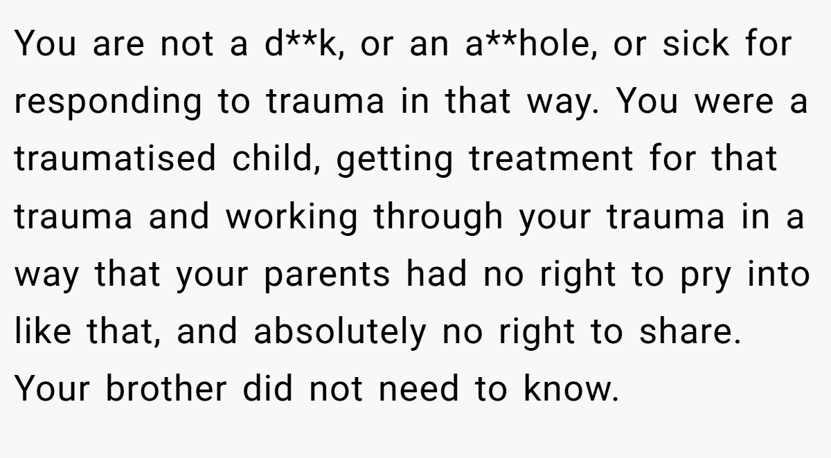 You are not a d**k, or an a**hole, or sick for responding to trauma in that way. You were a traumatised child, getting treatment for that trauma and working through your trauma in a way that your parents had no right to pry into like that, and absolutely no right to share. Your brother did not need to know.
