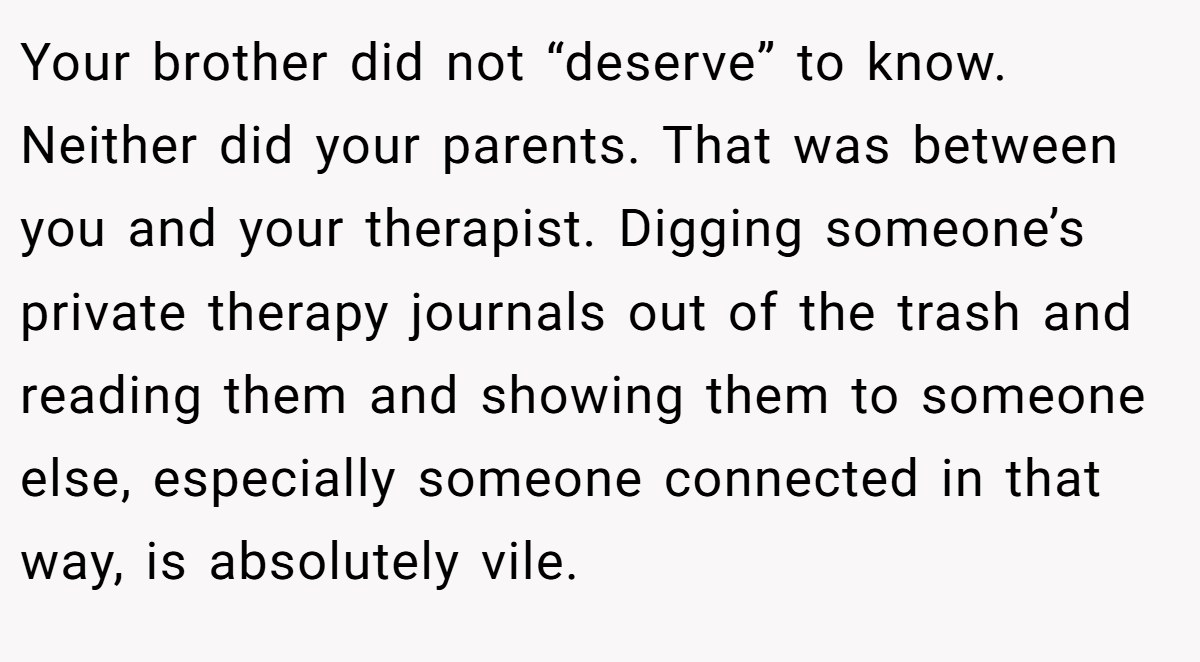 Your brother did not “deserve” to know. Neither did your parents. That was between you and your therapist. Digging someone’s private therapy journals out of the trash and reading them and showing them to someone else, especially someone connected in that way, is absolutely vile.