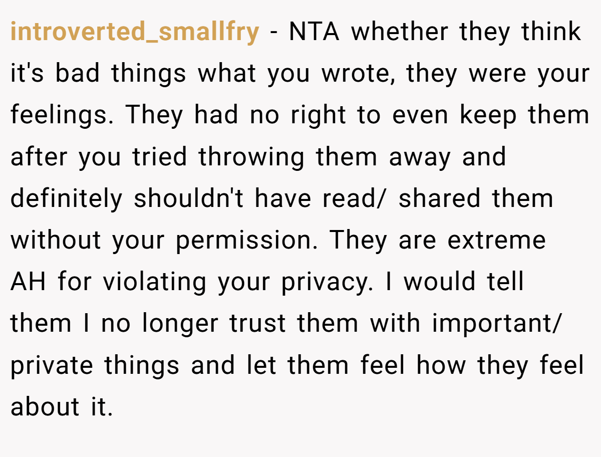 introverted_smallfry − NTA whether they think it's bad things what you wrote, they were your feelings. They had no right to even keep them after you tried throwing them away and definitely shouldn't have read/ shared them without your permission. They are extreme AH for violating your privacy. I would tell them I no longer trust them with important/ private things and let them feel how they feel about it.