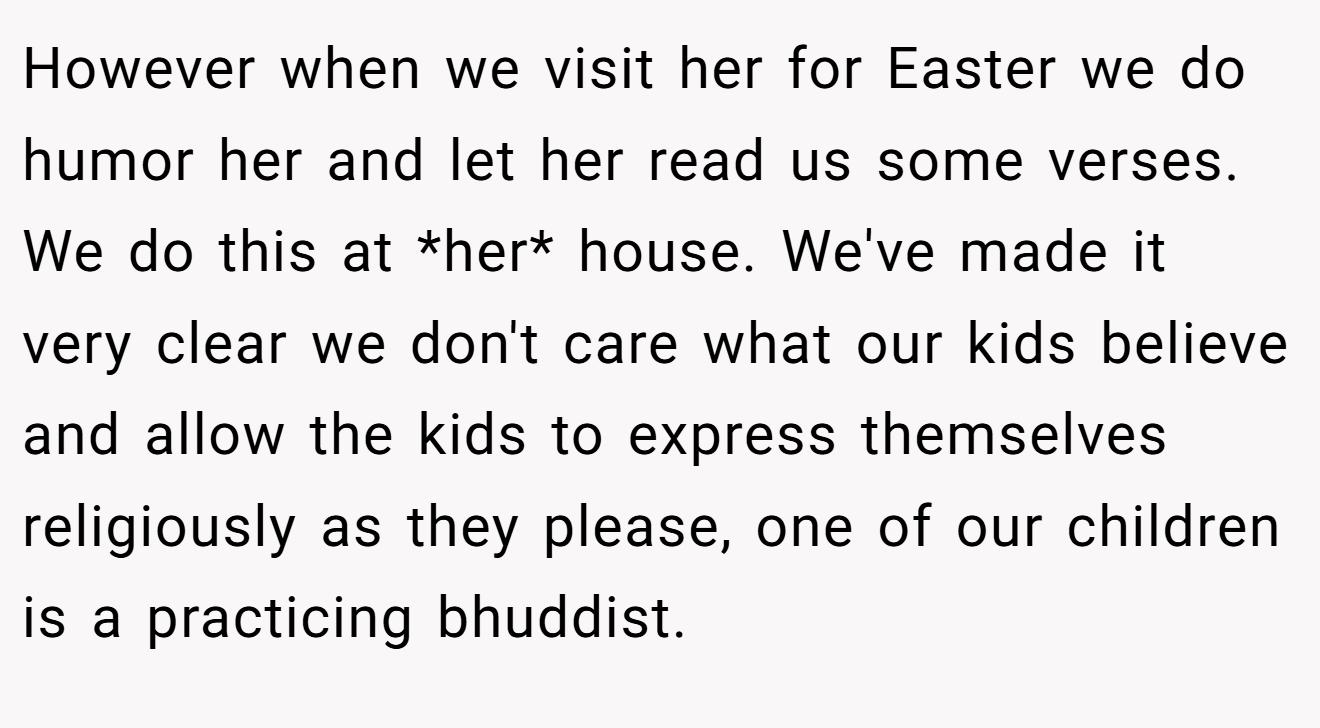 However when we visit her for Easter we do humor her and let her read us some verses. We do this at *her* house. We've made it very clear we don't care what our kids believe and allow the kids to express themselves religiously as they please, one of our children is a practicing bhuddist.