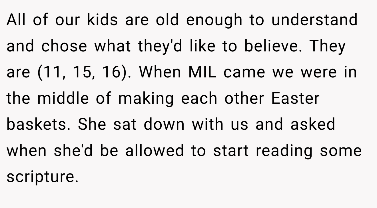 All of our kids are old enough to understand and chose what they'd like to believe. They are (11, 15, 16). When MIL came we were in the middle of making each other Easter baskets. She sat down with us and asked when she'd be allowed to start reading some scripture.