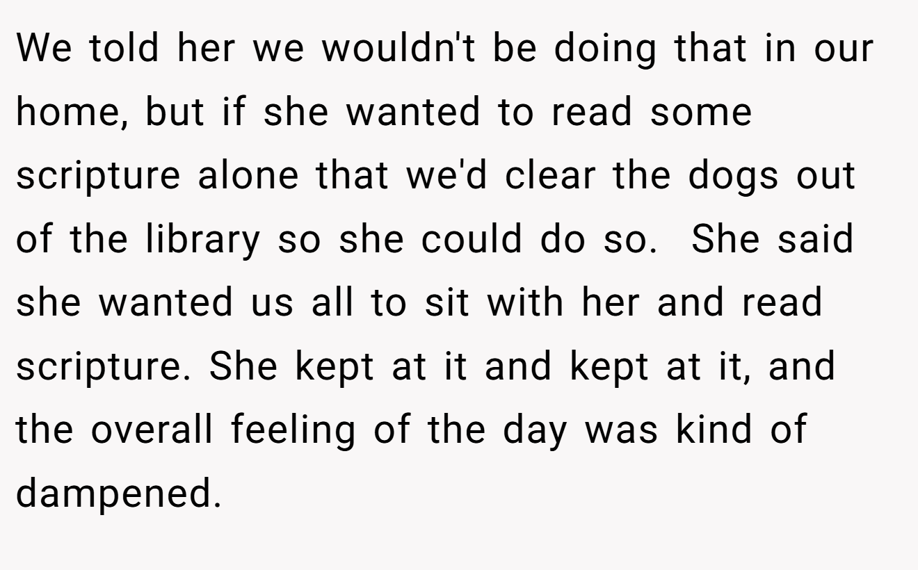 We told her we wouldn't be doing that in our home, but if she wanted to read some scripture alone that we'd clear the dogs out of the library so she could do so.  She said she wanted us all to sit with her and read scripture. She kept at it and kept at it, and the overall feeling of the day was kind of dampened.
