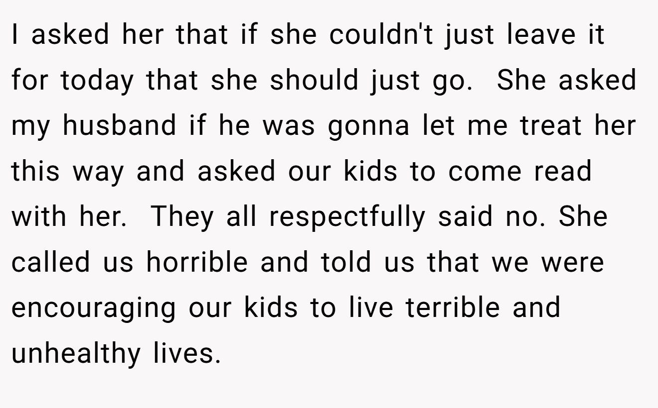 I asked her that if she couldn't just leave it for today that she should just go.  She asked my husband if he was gonna let me treat her this way and asked our kids to come read with her.  They all respectfully said no. She called us horrible and told us that we were encouraging our kids to live terrible and unhealthy lives.