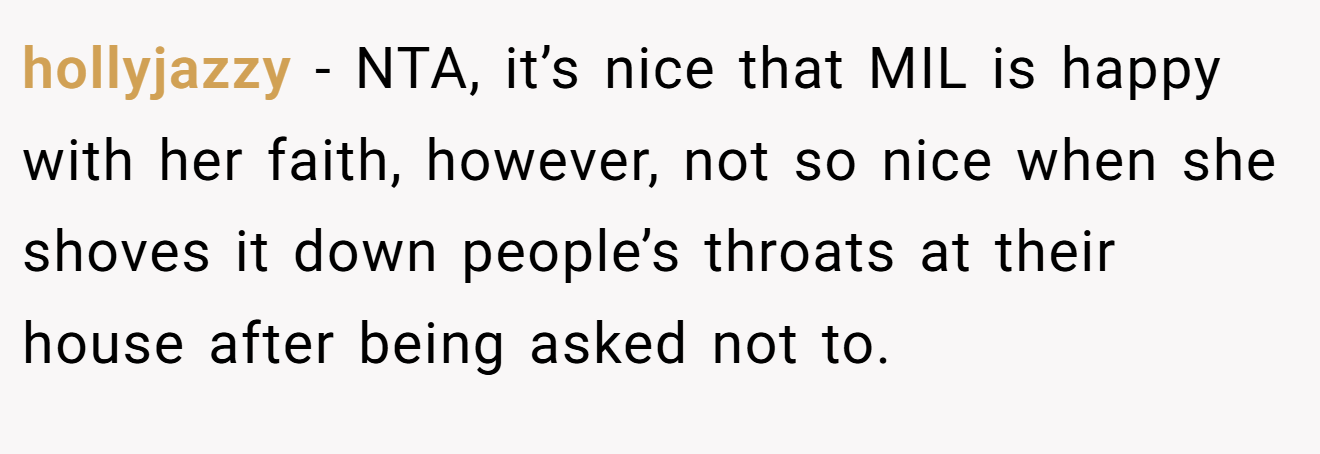 hollyjazzy - NTA, it’s nice that MIL is happy with her faith, however, not so nice when she shoves it down people’s throats at their house after being asked not to.