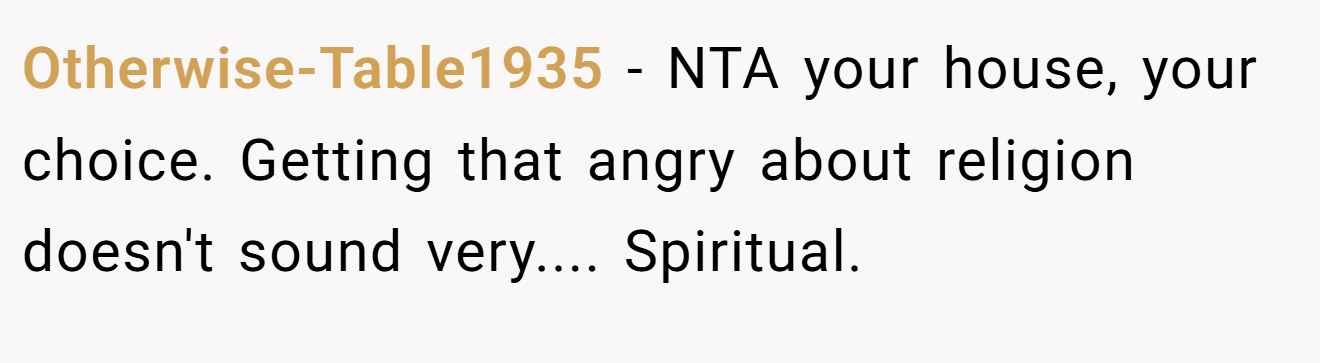 Otherwise-Table1935 - NTA your house, your choice. Getting that angry about religion doesn't sound very.... Spiritual.