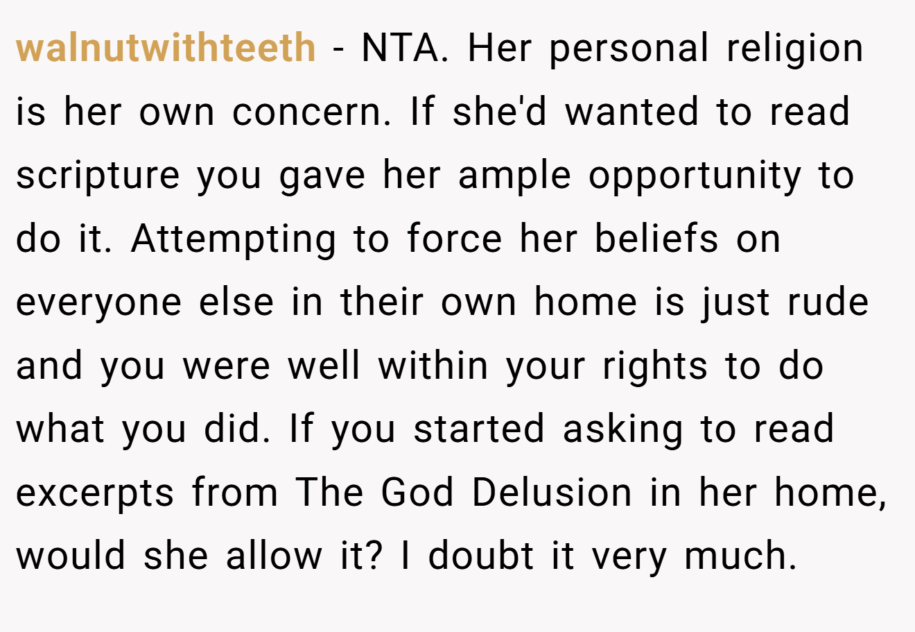 walnutwithteeth - NTA. Her personal religion is her own concern. If she'd wanted to read scripture you gave her ample opportunity to do it. Attempting to force her beliefs on everyone else in their own home is just rude and you were well within your rights to do what you did. If you started asking to read excerpts from The God Delusion in her home, would she allow it? I doubt it very much.