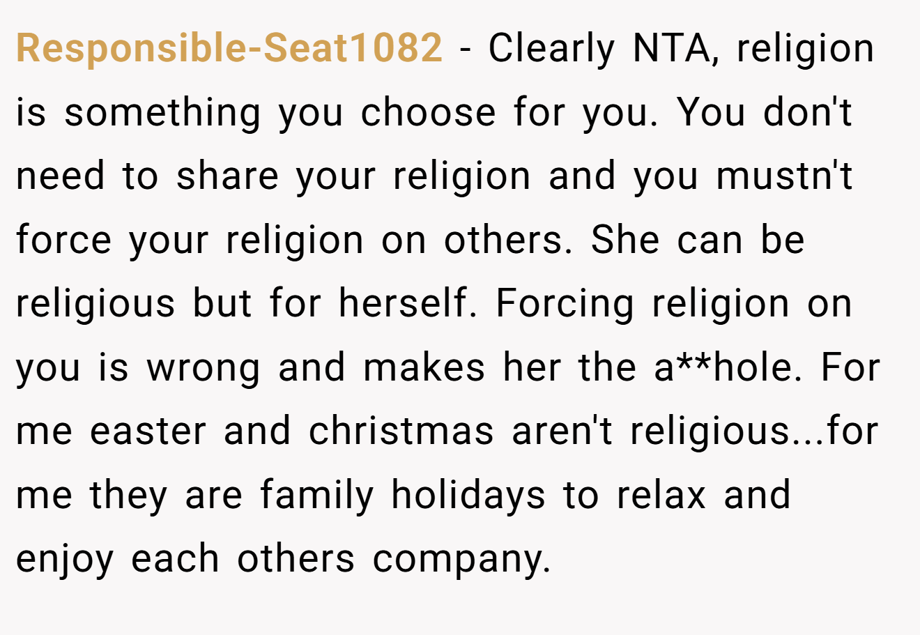 Responsible-Seat1082 - Clearly NTA, religion is something you choose for you. You don't need to share your religion and you mustn't force your religion on others. She can be religious but for herself. Forcing religion on you is wrong and makes her the a**hole. For me easter and christmas aren't religious...for me they are family holidays to relax and enjoy each others company.