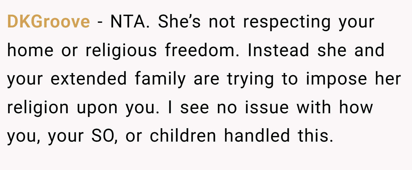 DKGroove - NTA. She’s not respecting your home or religious freedom. Instead she and your extended family are trying to impose her religion upon you. I see no issue with how you, your SO, or children handled this.