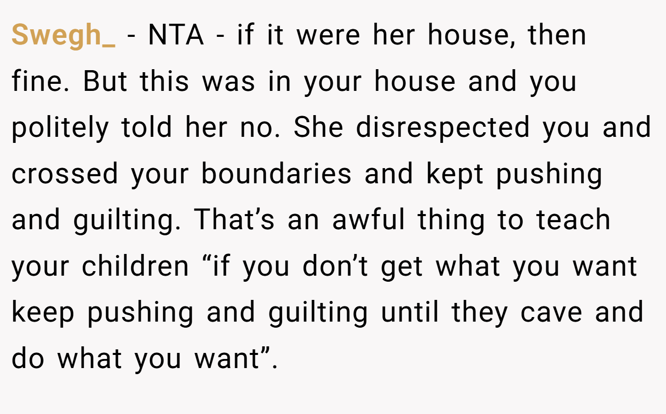 Swegh_ - NTA - if it were her house, then fine. But this was in your house and you politely told her no. She disrespected you and crossed your boundaries and kept pushing and guilting. That’s an awful thing to teach your children “if you don’t get what you want keep pushing and guilting until they cave and do what you want”.