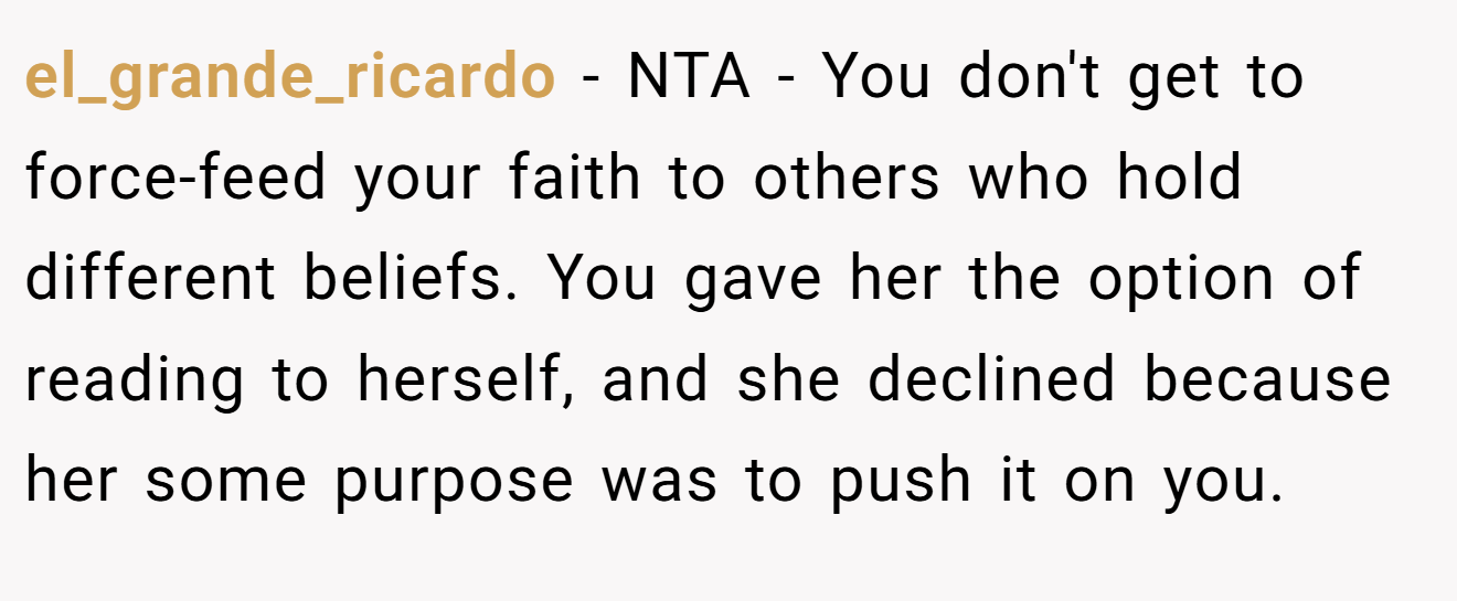el_grande_ricardo - NTA - You don't get to force-feed your faith to others who hold different beliefs. You gave her the option of reading to herself, and she declined because her some purpose was to push it on you.