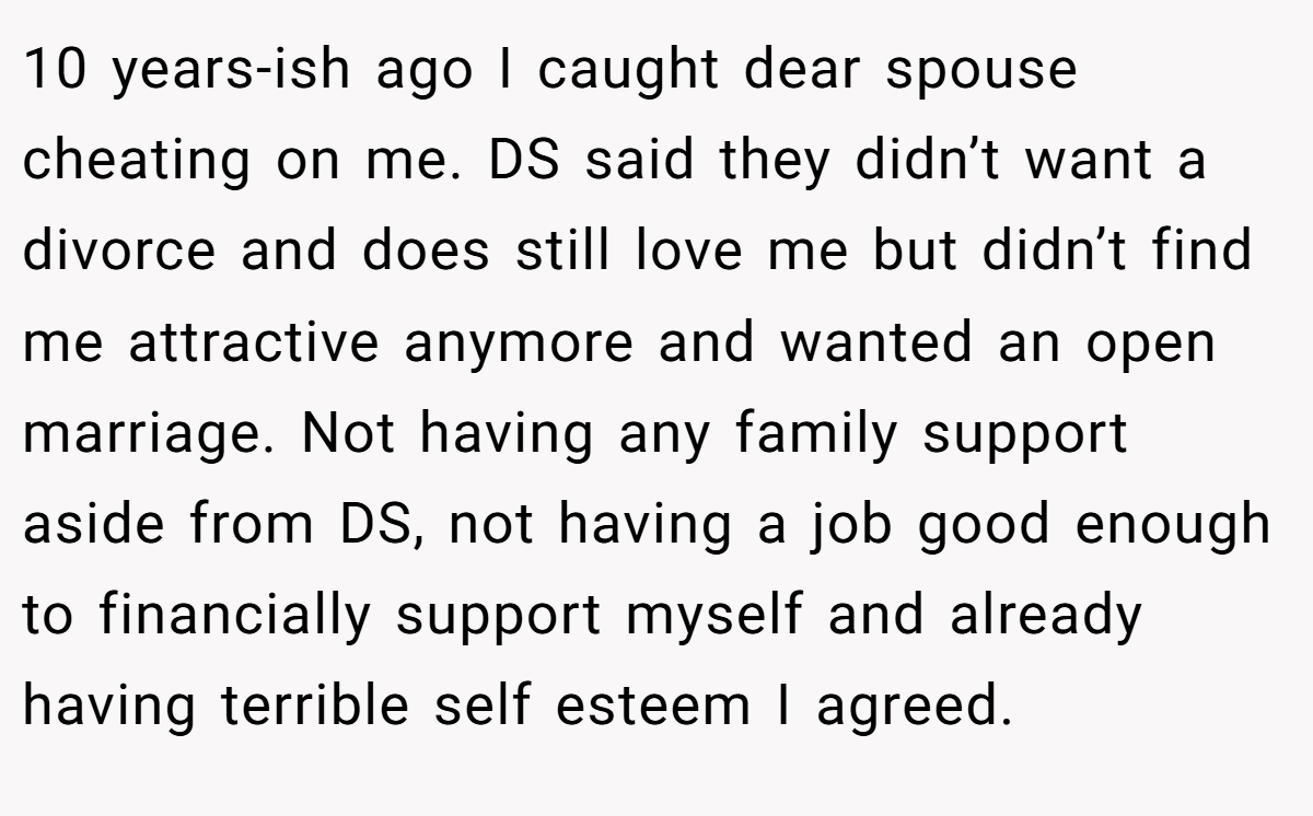 10 years-ish ago I caught dear spouse cheating on me. DS said they didn’t want a divorce and does still love me but didn’t find me attractive anymore and wanted an open marriage. Not having any family support aside from DS, not having a job good enough to financially support myself and already having terrible self esteem I agreed.