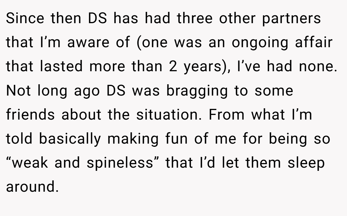 Since then DS has had three other partners that I’m aware of (one was an ongoing affair that lasted more than 2 years), I’ve had none. Not long ago DS was bragging to some friends about the situation. From what I’m told basically making fun of me for being so “weak and spineless” that I’d let them sleep around.