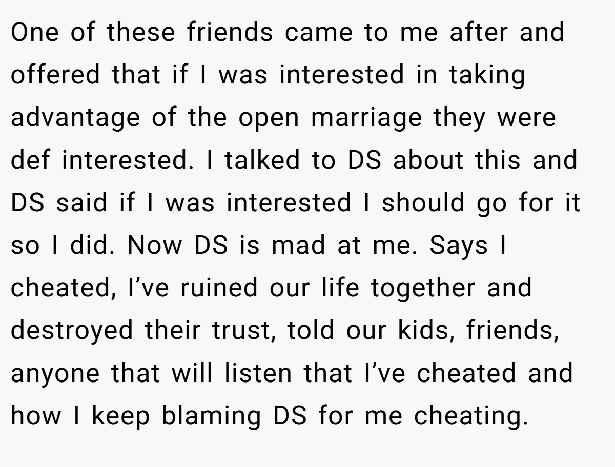 One of these friends came to me after and offered that if I was interested in taking advantage of the open marriage they were def interested. I talked to DS about this and DS said if I was interested I should go for it so I did. Now DS is mad at me. Says I cheated, I’ve ruined our life together and destroyed their trust, told our kids, friends, anyone that will listen that I’ve cheated and how I keep blaming DS for me cheating.
