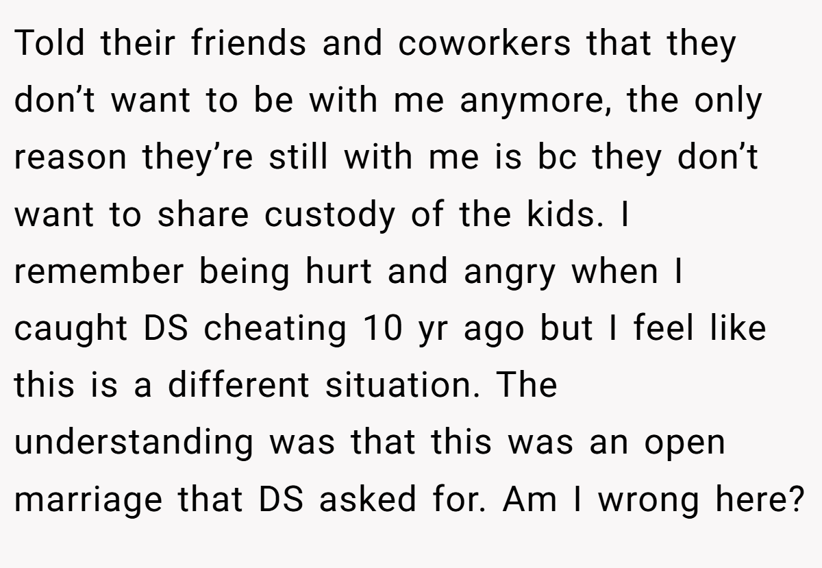 Told their friends and coworkers that they don’t want to be with me anymore, the only reason they’re still with me is bc they don’t want to share custody of the kids. I remember being hurt and angry when I caught DS cheating 10 yr ago but I feel like this is a different situation. The understanding was that this was an open marriage that DS asked for. Am I wrong here?