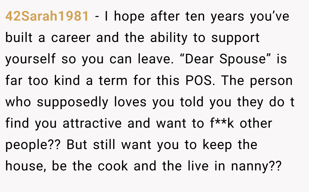 42Sarah1981 − I hope after ten years you’ve built a career and the ability to support yourself so you can leave. “Dear Spouse” is far too kind a term for this POS. The person who supposedly loves you told you they do t find you attractive and want to f**k other people?? But still want you to keep the house, be the cook and the live in nanny??