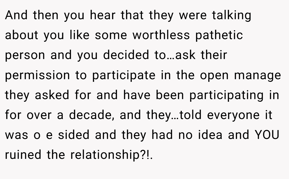 And then you hear that they were talking about you like some worthless pathetic person and you decided to…ask their permission to participate in the open manage they asked for and have been participating in for over a decade, and they…told everyone it was o e sided and they had no idea and YOU ruined the relationship?!.