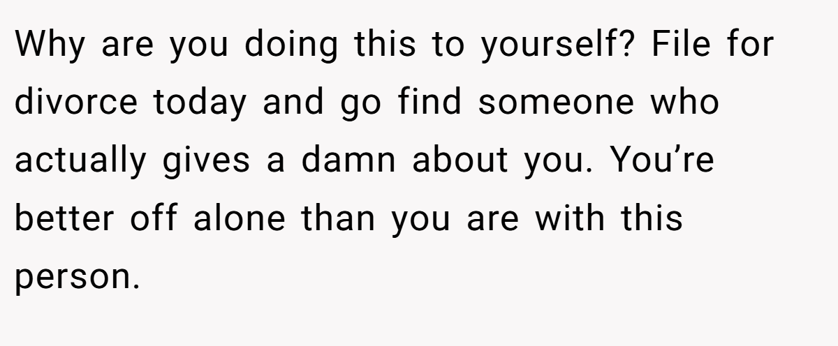 Why are you doing this to yourself? File for divorce today and go find someone who actually gives a damn about you. You’re better off alone than you are with this person.