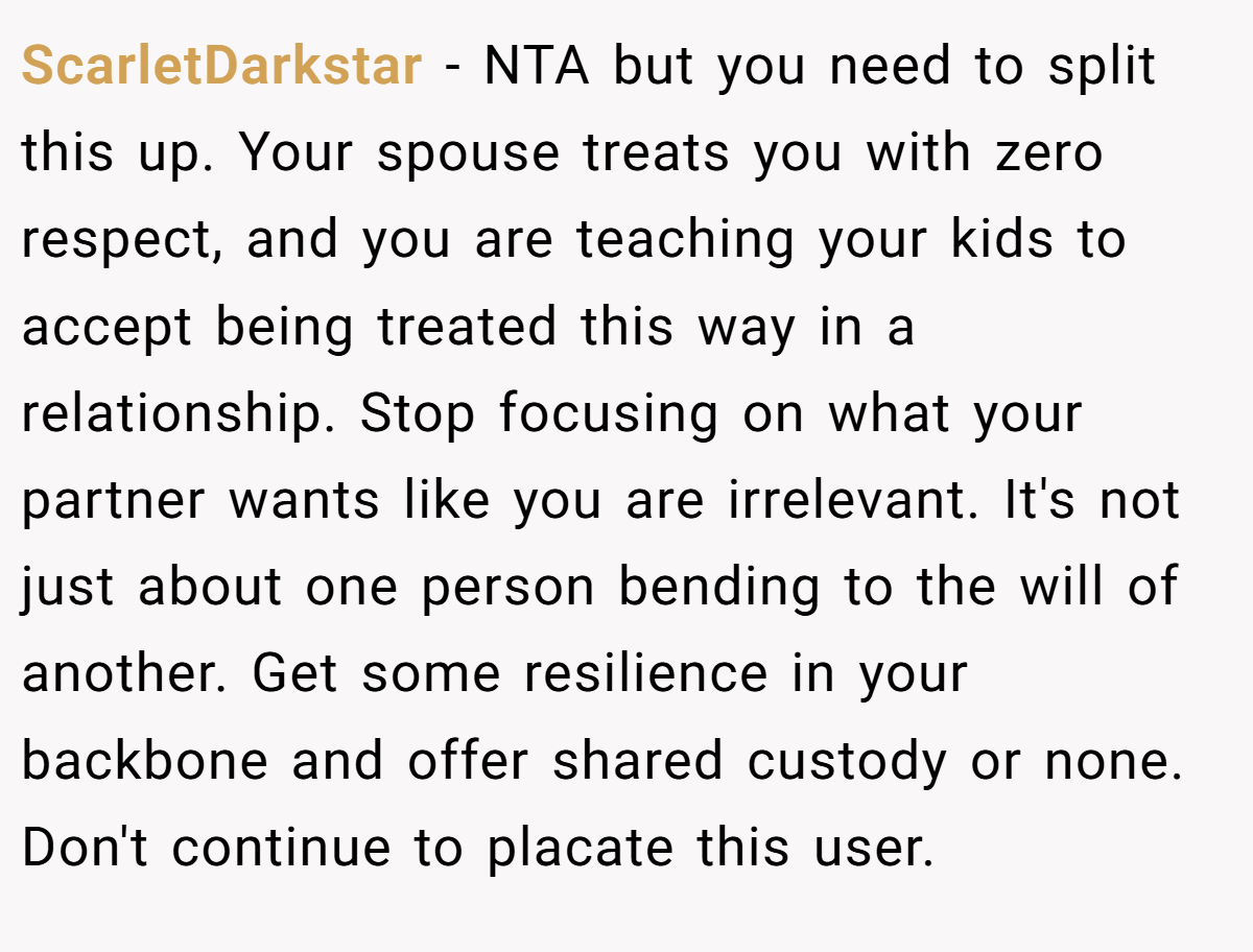 ScarletDarkstar − NTA but you need to split this up. Your spouse treats you with zero respect, and you are teaching your kids to accept being treated this way in a relationship. Stop focusing on what your partner wants like you are irrelevant. It's not just about one person bending to the will of another. Get some resilience in your backbone and offer shared custody or none. Don't continue to placate this user.