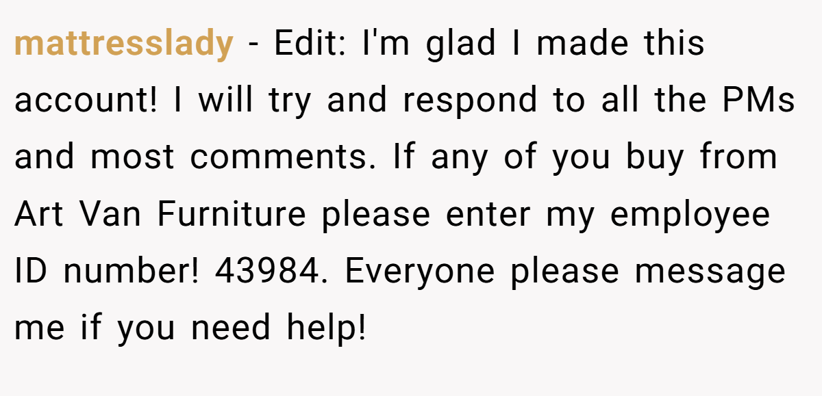 mattresslady − Edit: I'm glad I made this account! I will try and respond to all the PMs and most comments. If any of you buy from Art Van Furniture please enter my employee ID number! 43984. Everyone please message me if you need help!