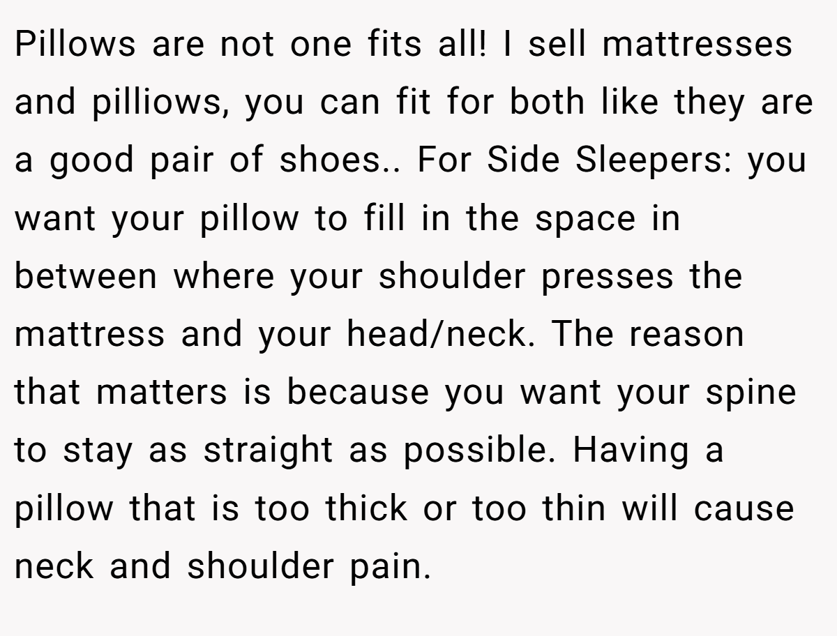 Pillows are not one fits all! I sell mattresses and pilliows, you can fit for both like they are a good pair of shoes.. For Side Sleepers: you want your pillow to fill in the space in between where your shoulder presses the mattress and your head/neck. The reason that matters is because you want your spine to stay as straight as possible. Having a pillow that is too thick or too thin will cause neck and shoulder pain.