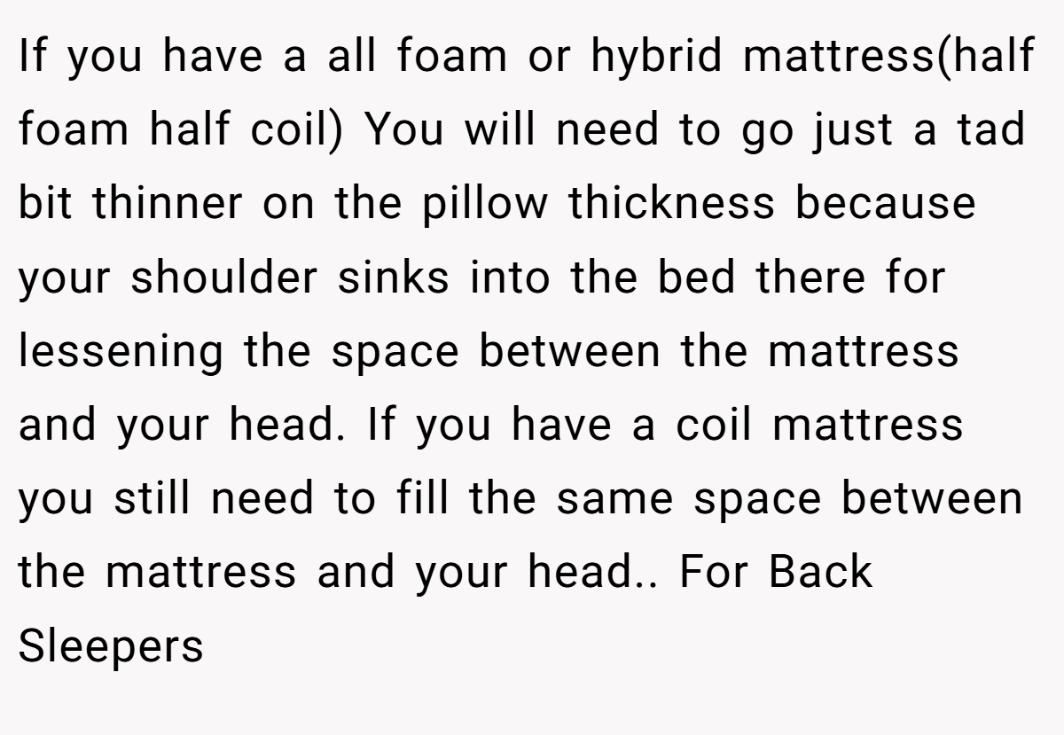 If you have a all foam or hybrid mattress(half foam half coil) You will need to go just a tad bit thinner on the pillow thickness because your shoulder sinks into the bed there for lessening the space between the mattress and your head. If you have a coil mattress you still need to fill the same space between the mattress and your head.. For Back Sleepers