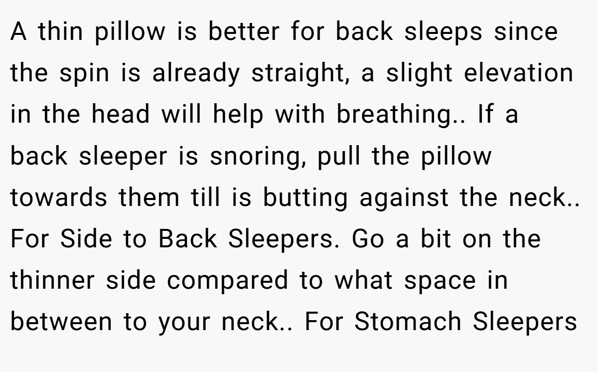 A thin pillow is better for back sleeps since the spin is already straight, a slight elevation in the head will help with breathing.. If a back sleeper is snoring, pull the pillow towards them till is butting against the neck.. For Side to Back Sleepers. Go a bit on the thinner side compared to what space in between to your neck.. For Stomach Sleepers