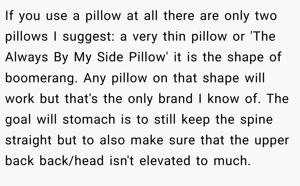If you use a pillow at all there are only two pillows I suggest: a very thin pillow or 'The Always By My Side Pillow' it is the shape of boomerang. Any pillow on that shape will work but that's the only brand I know of. The goal will stomach is to still keep the spine straight but to also make sure that the upper back back/head isn't elevated to much.
