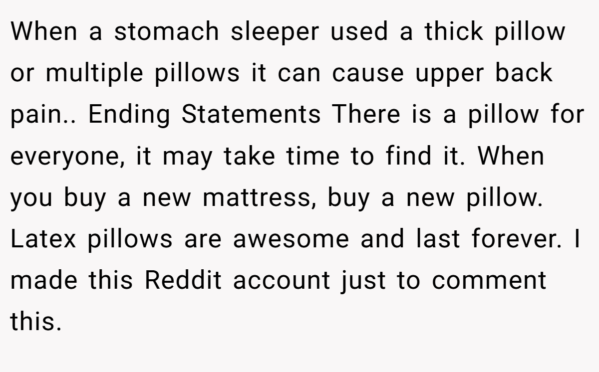 When a stomach sleeper used a thick pillow or multiple pillows it can cause upper back pain.. Ending Statements There is a pillow for everyone, it may take time to find it. When you buy a new mattress, buy a new pillow. Latex pillows are awesome and last forever. I made this Reddit account just to comment this.