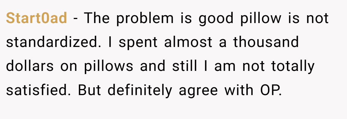 Start0ad − The problem is good pillow is not standardized. I spent almost a thousand dollars on pillows and still I am not totally satisfied. But definitely agree with OP.