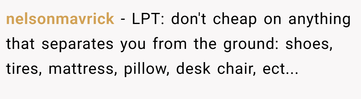 nelsonmavrick − LPT: don't cheap on anything that separates you from the ground: shoes, tires, mattress, pillow, desk chair, ect...