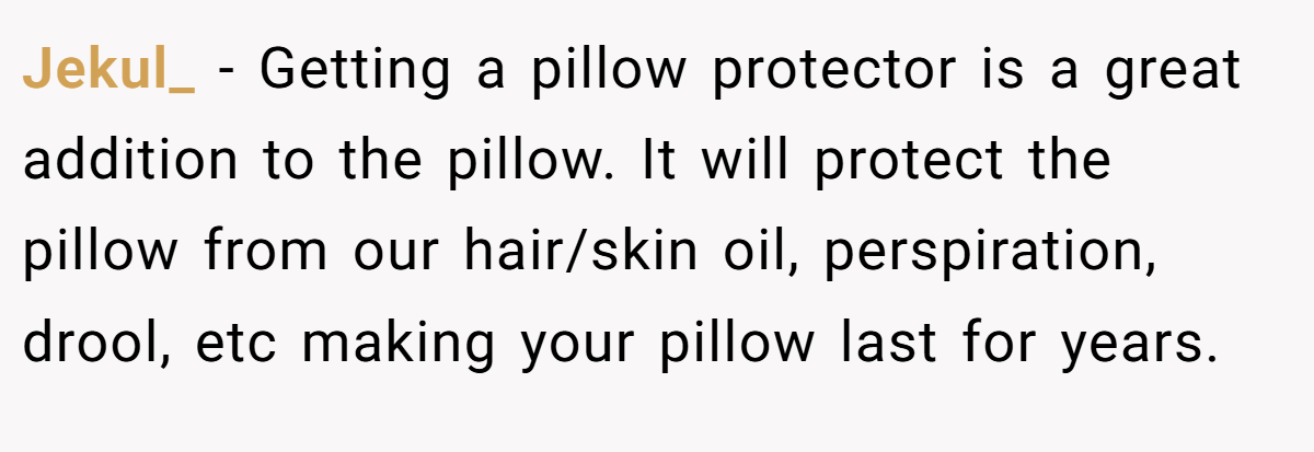 Jekul_ − Getting a pillow protector is a great addition to the pillow. It will protect the pillow from our hair/skin oil, perspiration, drool, etc making your pillow last for years.