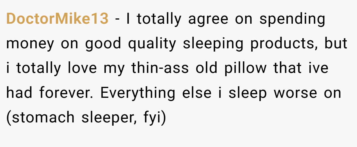 DoctorMike13 − I totally agree on spending money on good quality sleeping products, but i totally love my thin-ass old pillow that ive had forever. Everything else i sleep worse on (stomach sleeper, fyi)