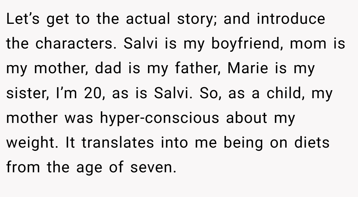 Let’s get to the actual story; and introduce the characters. Salvi is my boyfriend, mom is my mother, dad is my father, Marie is my sister, I’m 20, as is Salvi. So, as a child, my mother was hyper-conscious about my weight. It translates into me being on diets from the age of seven.
