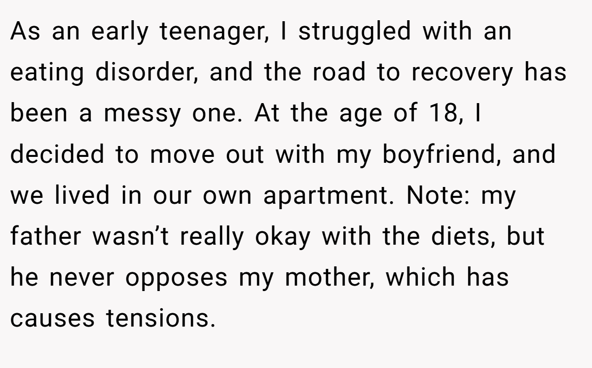 As an early teenager, I struggled with an eating disorder, and the road to recovery has been a messy one. At the age of 18, I decided to move out with my boyfriend, and we lived in our own apartment. Note: my father wasn’t really okay with the diets, but he never opposes my mother, which has causes tensions.