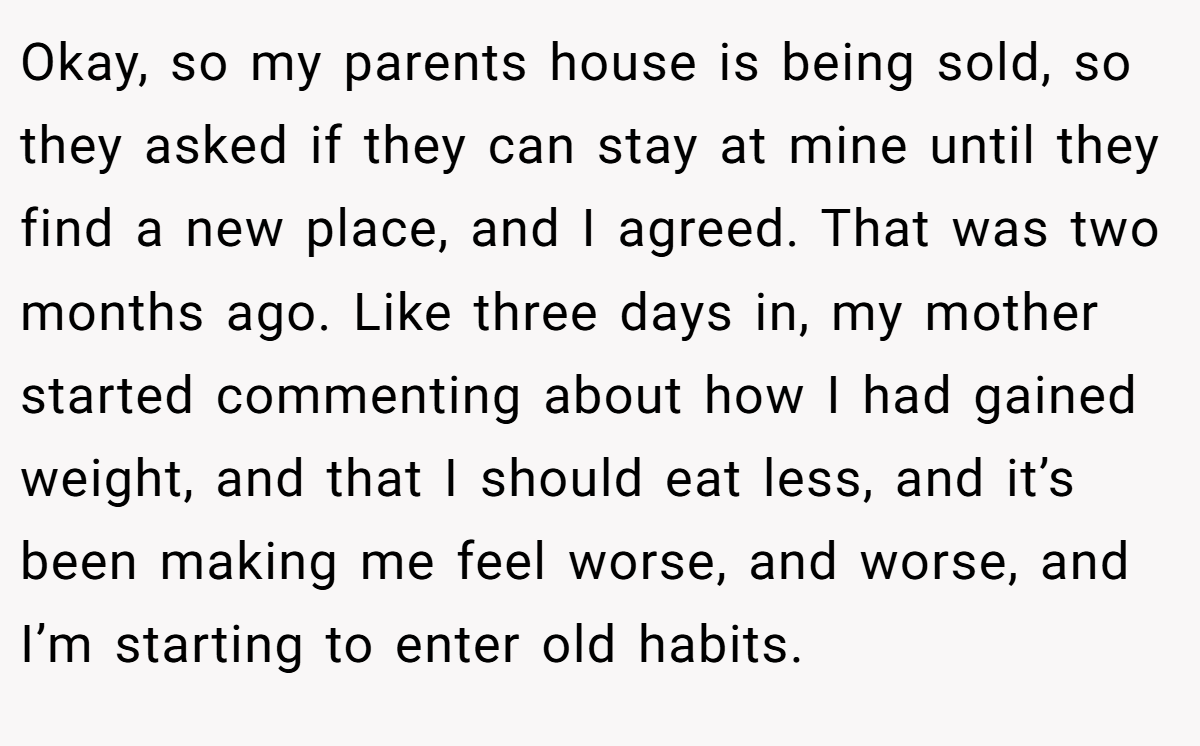 Okay, so my parents house is being sold, so they asked if they can stay at mine until they find a new place, and I agreed. That was two months ago. Like three days in, my mother started commenting about how I had gained weight, and that I should eat less, and it’s been making me feel worse, and worse, and I’m starting to enter old habits.